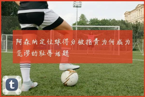 阿森纳定位球得分被指责为何成为荒谬的耻辱话题
