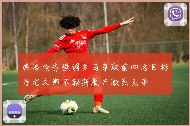 弗洛伦齐强调罗马争取前四名目标与尤文那不勒斯展开激烈竞争