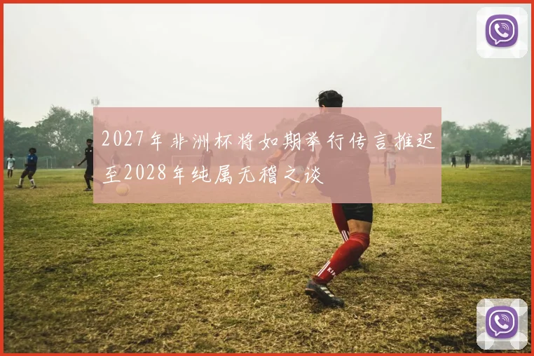 2027年非洲杯将如期举行传言推迟至2028年纯属无稽之谈