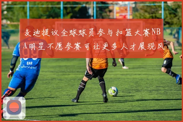 麦迪提议全球球员参与扣篮大赛NBA明星不愿参赛可让更多人才展现风采