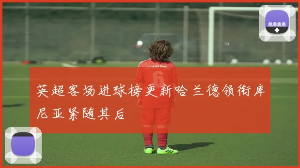 英超客场进球榜更新哈兰德领衔库尼亚紧随其后