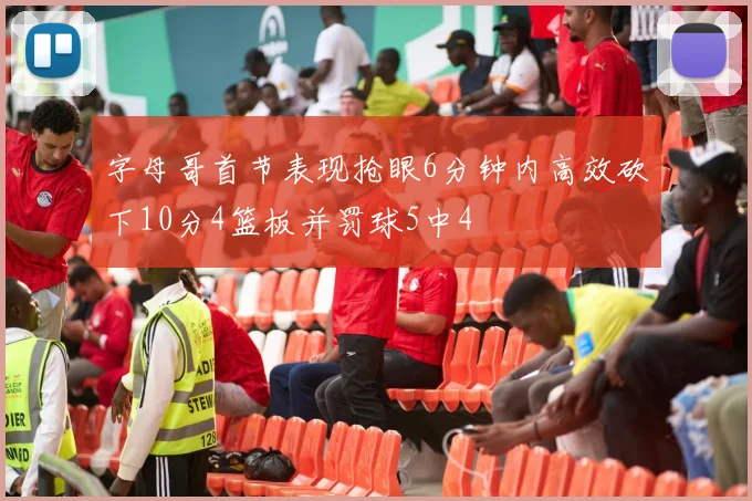 字母哥首节表现抢眼6分钟内高效砍下10分4篮板并罚球5中4