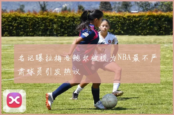 名记曝拉梅洛鲍尔被视为NBA最不严肃球员引发热议