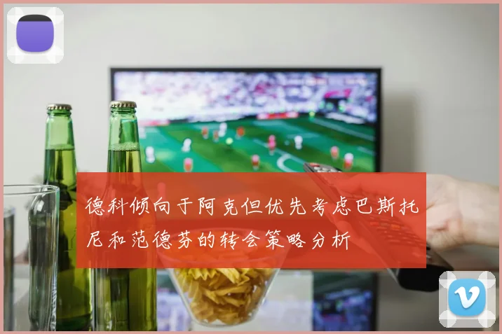 德科倾向于阿克但优先考虑巴斯托尼和范德芬的转会策略分析