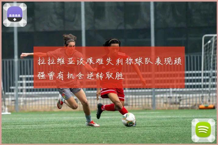拉拉维亚谈艰难失利称球队表现顽强曾有机会逆转取胜