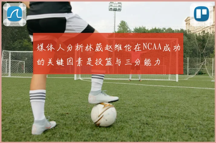 媒体人分析林葳赵维伦在NCAA成功的关键因素是投篮与三分能力