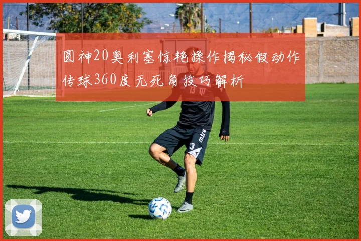圆神20奥利塞惊艳操作揭秘假动作传球360度无死角技巧解析