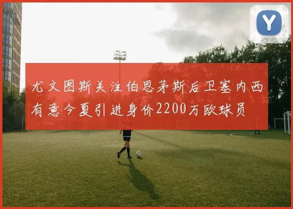 尤文图斯关注伯恩茅斯后卫塞内西有意今夏引进身价2200万欧球员