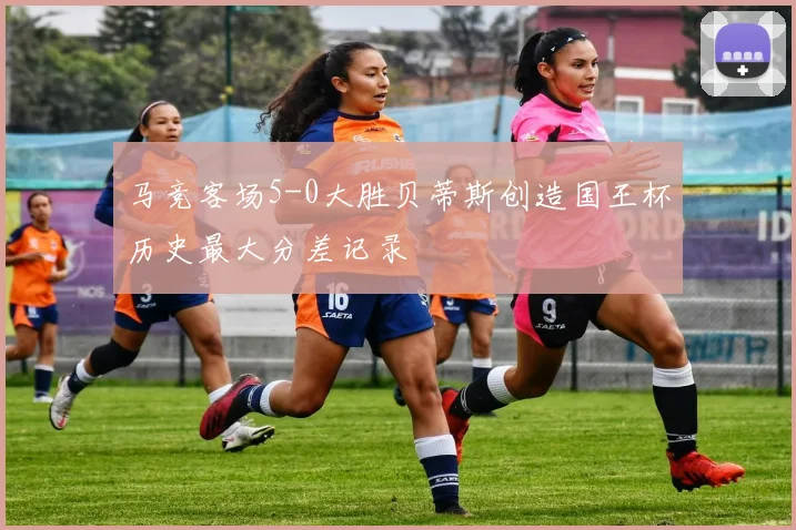 马竞客场5-0大胜贝蒂斯创造国王杯历史最大分差记录