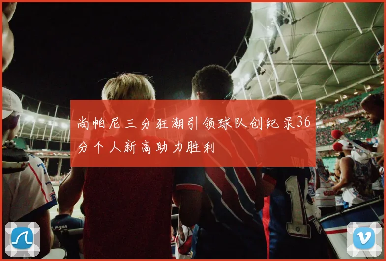 尚帕尼三分狂潮引领球队创纪录36分个人新高助力胜利